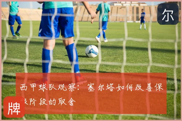 西甲球队观察:塞尔塔如何改善保级阶段的取舍
