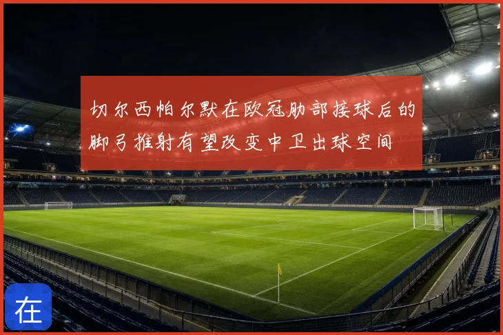 切尔西帕尔默在欧冠肋部接球后的脚弓推射有望改变中卫出球空间