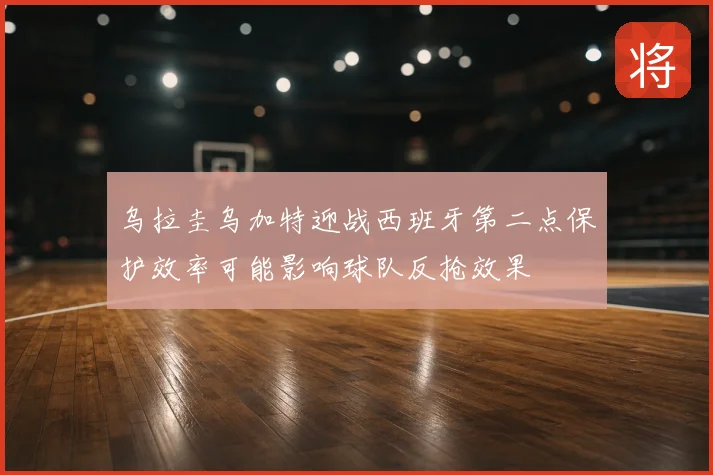 乌拉圭乌加特迎战西班牙第二点保护效率可能影响球队反抢效果