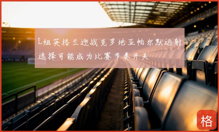 L组英格兰迎战克罗地亚帕尔默远射选择可能成为比赛节奏开关